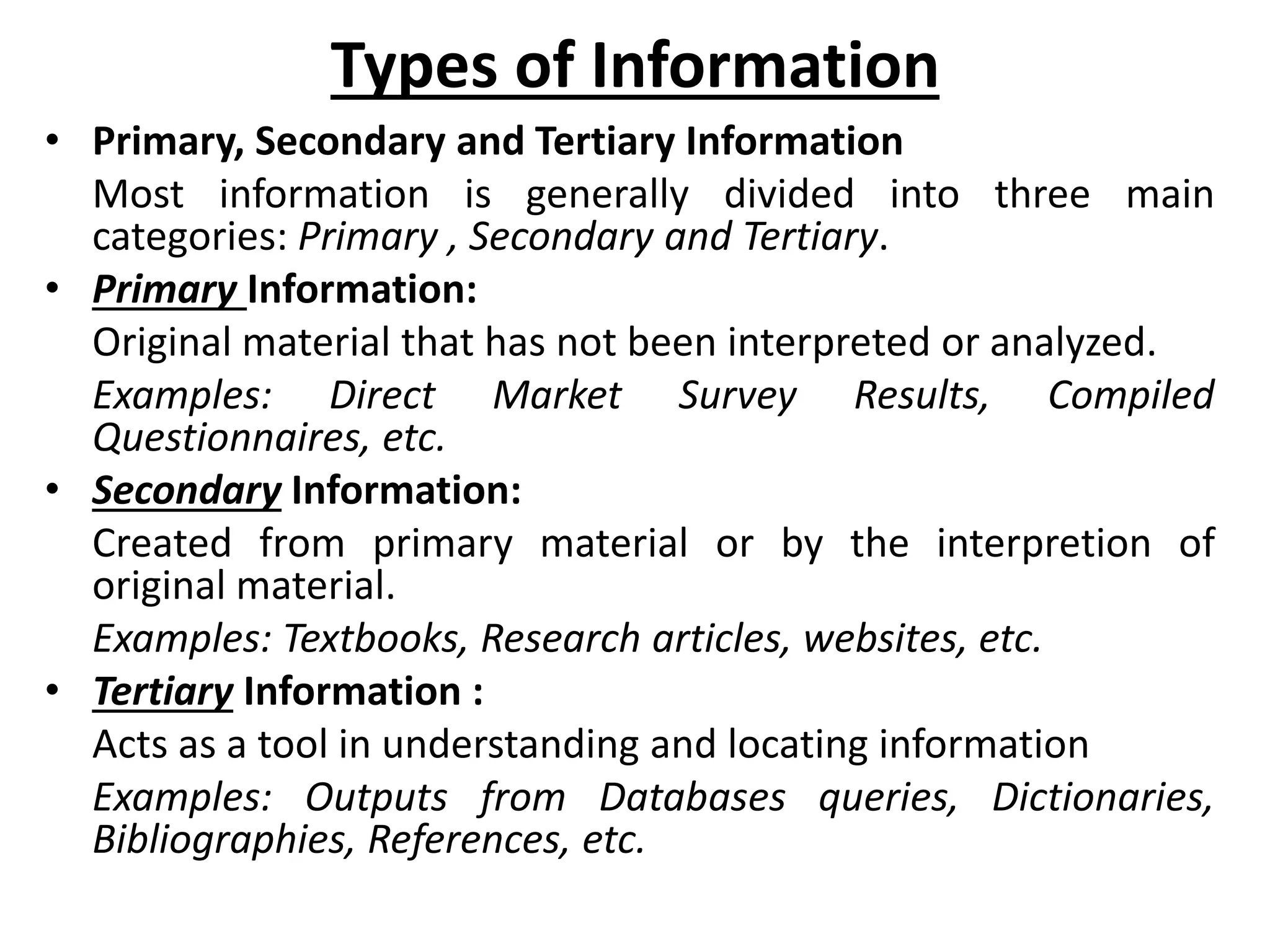 Types of Information
• Primary, Secondary and Tertiary Information
Most information is generally divided into three main
categories: Primary , Secondary and Tertiary.
• Primary Information:
Original material that has not been interpreted or analyzed.
Examples: Direct Market Survey Results, Compiled
Questionnaires, etc.
• Secondary Information:
Created from primary material or by the interpretion of
original material.
Examples: Textbooks, Research articles, websites, etc.
• Tertiary Information :
Acts as a tool in understanding and locating information
Examples: Outputs from Databases queries, Dictionaries,
Bibliographies, References, etc.
 