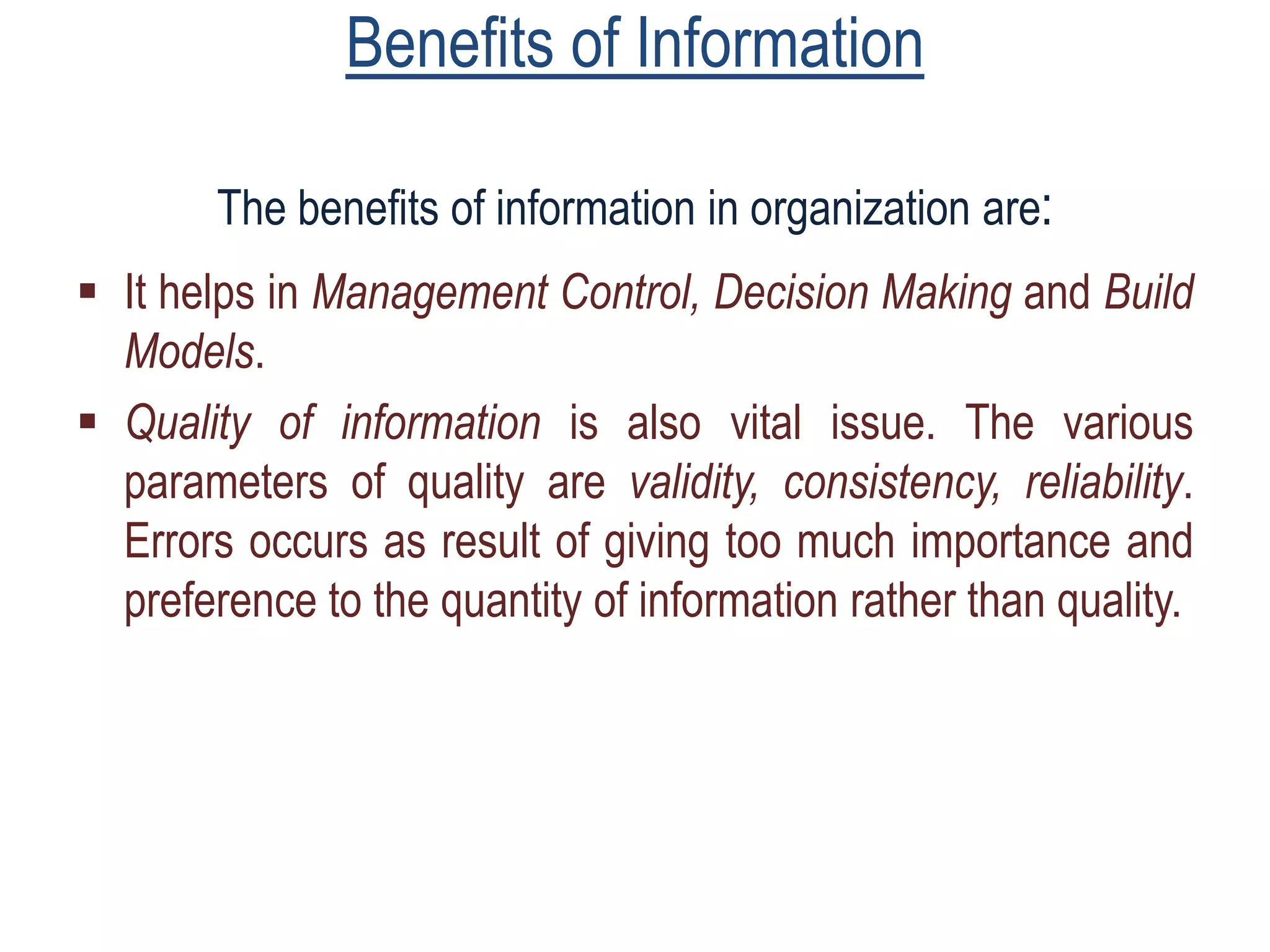 Benefits of Information
The benefits of information in organization are:
 It helps in Management Control, Decision Making and Build
Models.
 Quality of information is also vital issue. The various
parameters of quality are validity, consistency, reliability.
Errors occurs as result of giving too much importance and
preference to the quantity of information rather than quality.
 