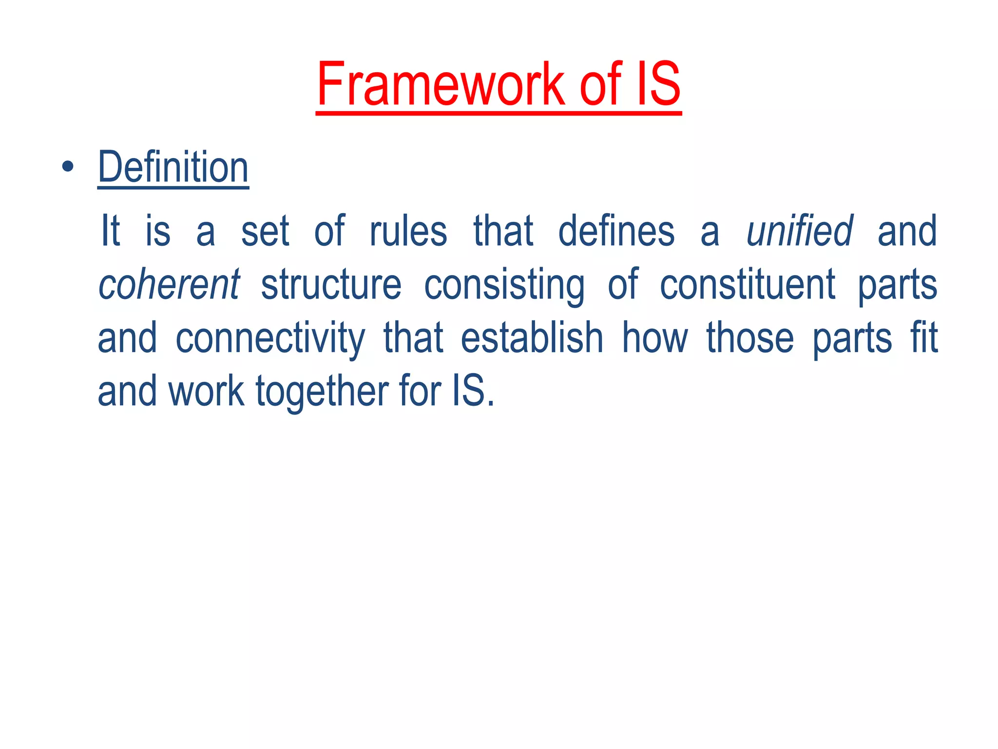 Framework of IS
• Definition
It is a set of rules that defines a unified and
coherent structure consisting of constituent parts
and connectivity that establish how those parts fit
and work together for IS.
 