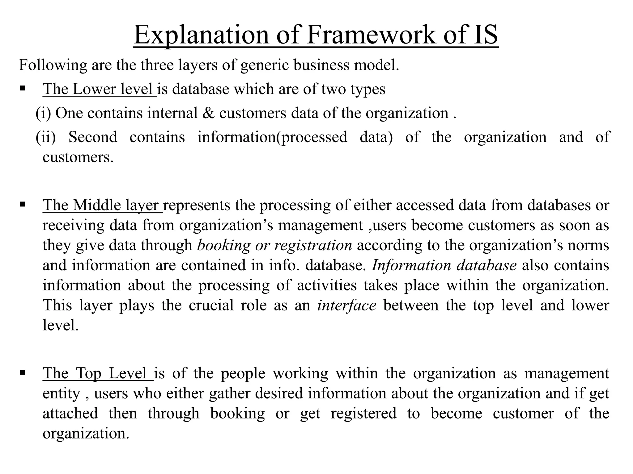 Explanation of Framework of IS
Following are the three layers of generic business model.
 The Lower level is database which are of two types
(i) One contains internal & customers data of the organization .
(ii) Second contains information(processed data) of the organization and of
customers.
 The Middle layer represents the processing of either accessed data from databases or
receiving data from organization’s management ,users become customers as soon as
they give data through booking or registration according to the organization’s norms
and information are contained in info. database. Information database also contains
information about the processing of activities takes place within the organization.
This layer plays the crucial role as an interface between the top level and lower
level.
 The Top Level is of the people working within the organization as management
entity , users who either gather desired information about the organization and if get
attached then through booking or get registered to become customer of the
organization.
 