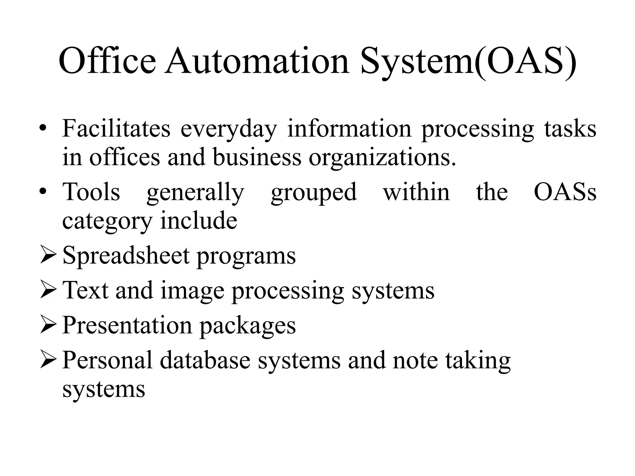 Office Automation System(OAS)
• Facilitates everyday information processing tasks
in offices and business organizations.
• Tools generally grouped within the OASs
category include
Spreadsheet programs
Text and image processing systems
Presentation packages
Personal database systems and note taking
systems
 