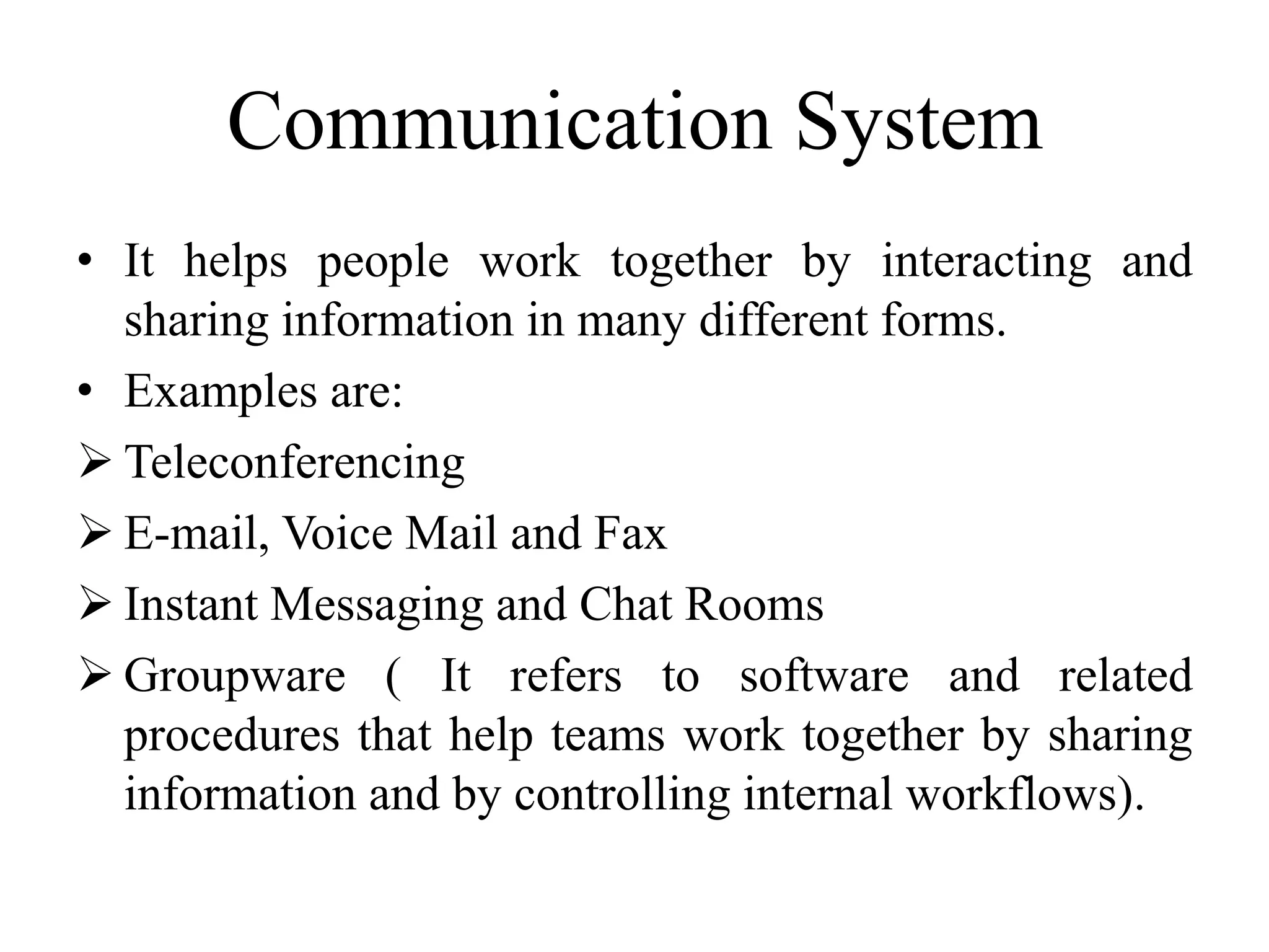 Communication System
• It helps people work together by interacting and
sharing information in many different forms.
• Examples are:
 Teleconferencing
 E-mail, Voice Mail and Fax
 Instant Messaging and Chat Rooms
 Groupware ( It refers to software and related
procedures that help teams work together by sharing
information and by controlling internal workflows).
 