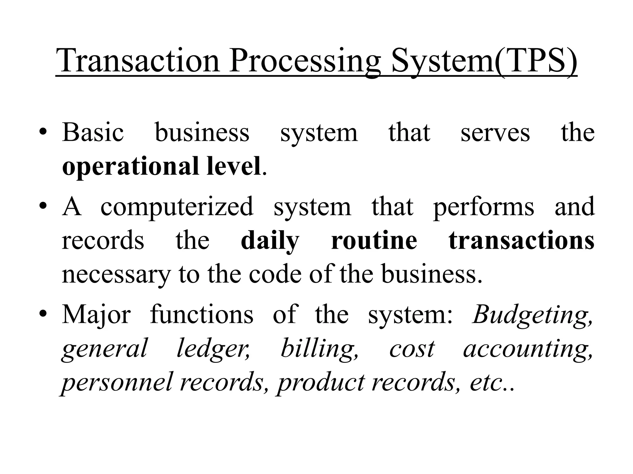 Transaction Processing System(TPS)
• Basic business system that serves the
operational level.
• A computerized system that performs and
records the daily routine transactions
necessary to the code of the business.
• Major functions of the system: Budgeting,
general ledger, billing, cost accounting,
personnel records, product records, etc..
 