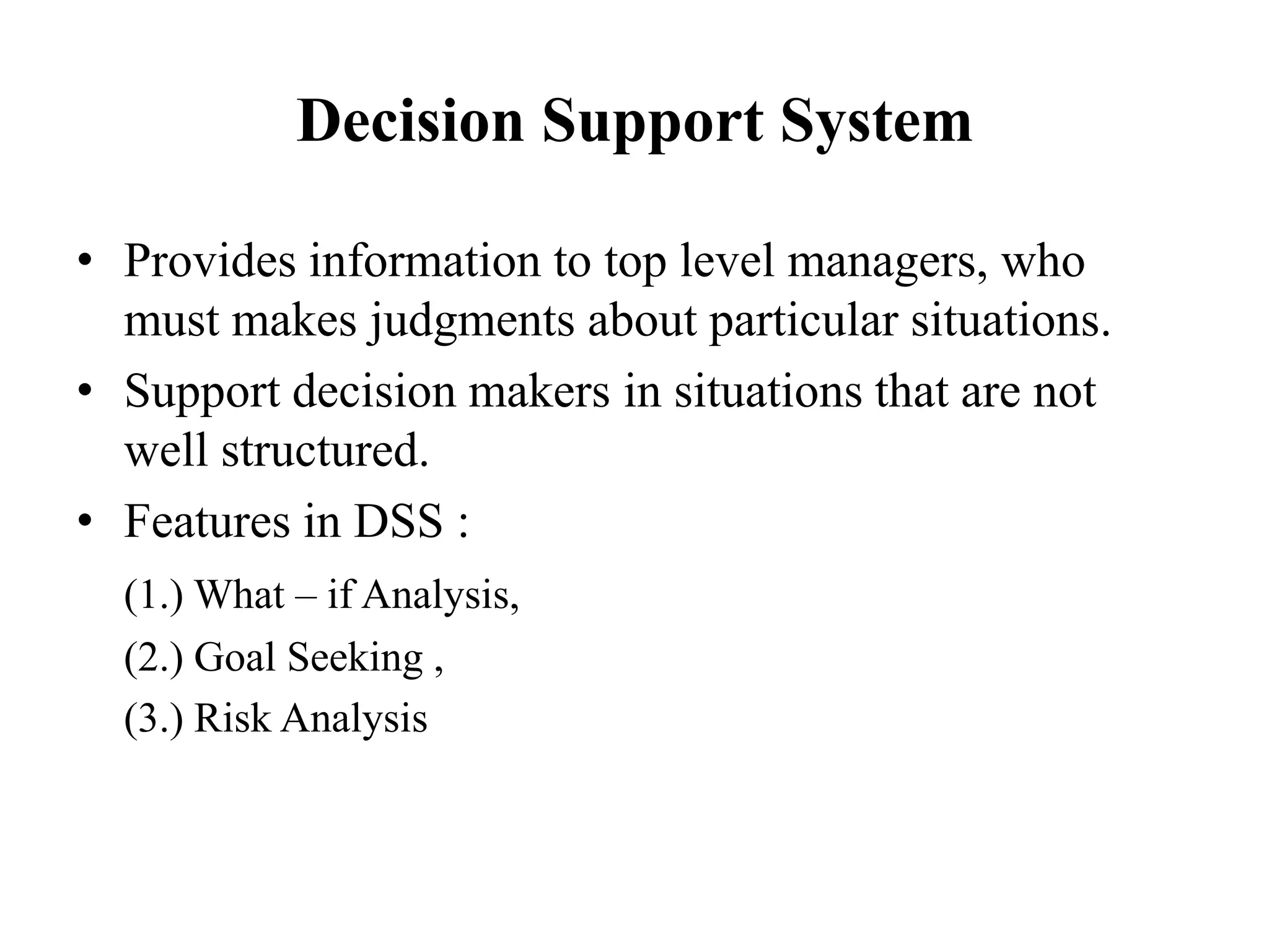 Decision Support System
• Provides information to top level managers, who
must makes judgments about particular situations.
• Support decision makers in situations that are not
well structured.
• Features in DSS :
(1.) What – if Analysis,
(2.) Goal Seeking ,
(3.) Risk Analysis
 