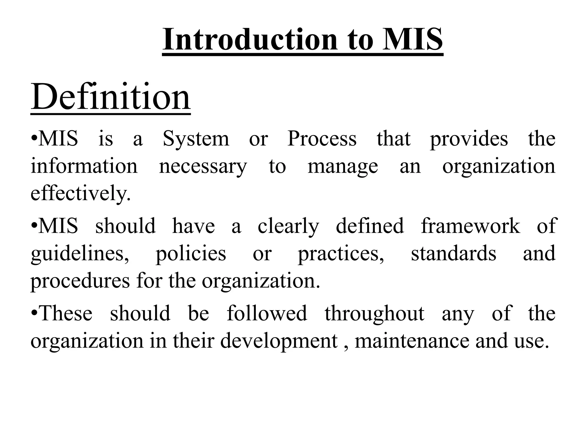 Introduction to MIS
Definition
•MIS is a System or Process that provides the
information necessary to manage an organization
effectively.
•MIS should have a clearly defined framework of
guidelines, policies or practices, standards and
procedures for the organization.
•These should be followed throughout any of the
organization in their development , maintenance and use.
 