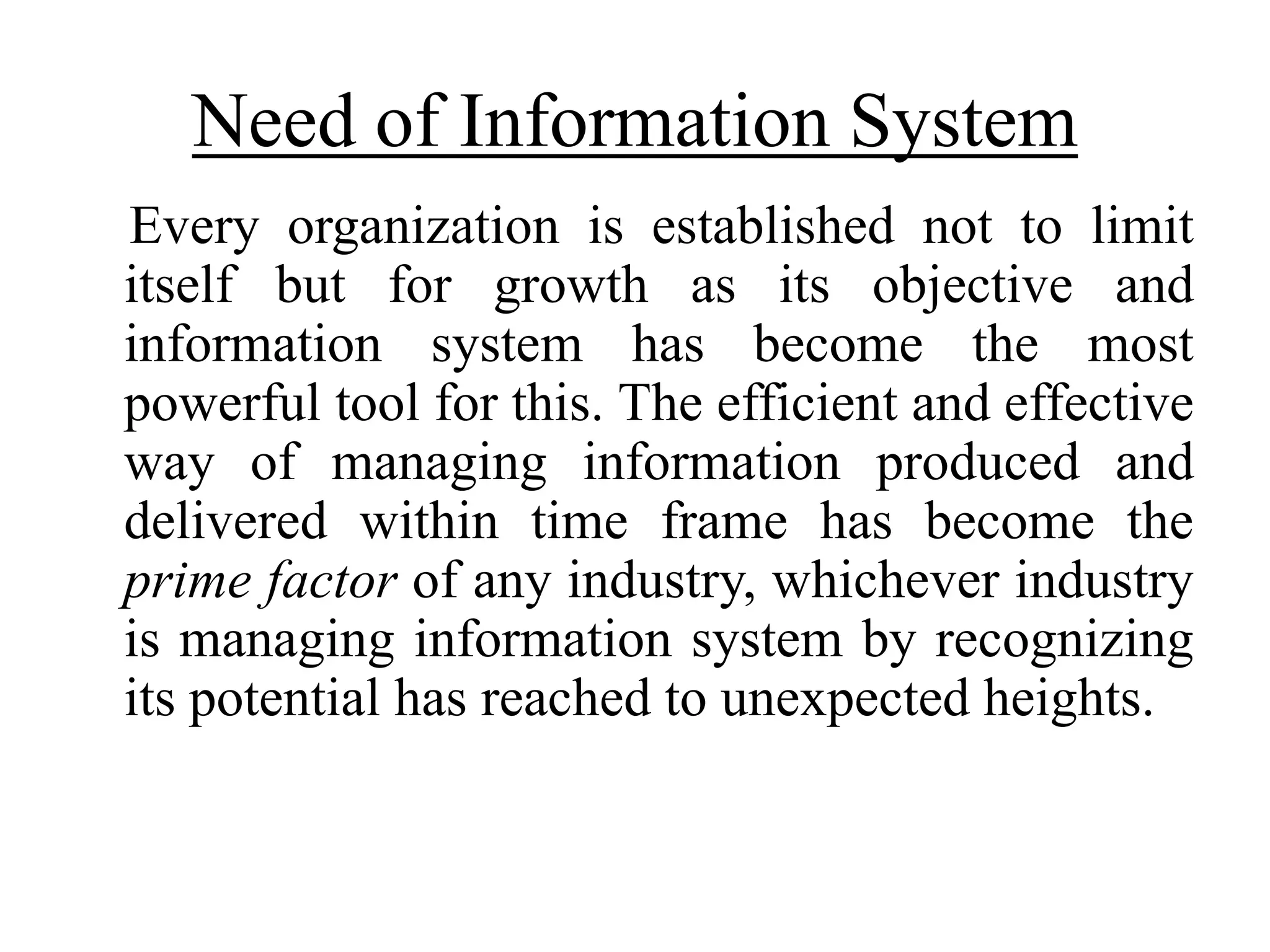 Need of Information System
Every organization is established not to limit
itself but for growth as its objective and
information system has become the most
powerful tool for this. The efficient and effective
way of managing information produced and
delivered within time frame has become the
prime factor of any industry, whichever industry
is managing information system by recognizing
its potential has reached to unexpected heights.
 