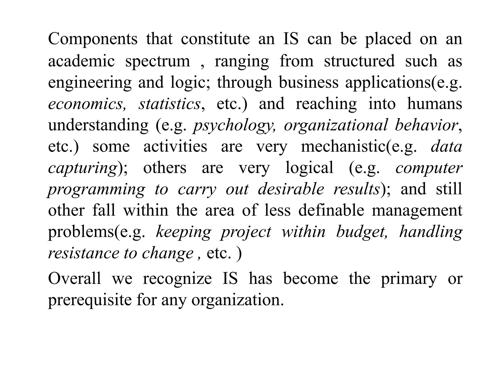 Components that constitute an IS can be placed on an
academic spectrum , ranging from structured such as
engineering and logic; through business applications(e.g.
economics, statistics, etc.) and reaching into humans
understanding (e.g. psychology, organizational behavior,
etc.) some activities are very mechanistic(e.g. data
capturing); others are very logical (e.g. computer
programming to carry out desirable results); and still
other fall within the area of less definable management
problems(e.g. keeping project within budget, handling
resistance to change , etc. )
Overall we recognize IS has become the primary or
prerequisite for any organization.
 