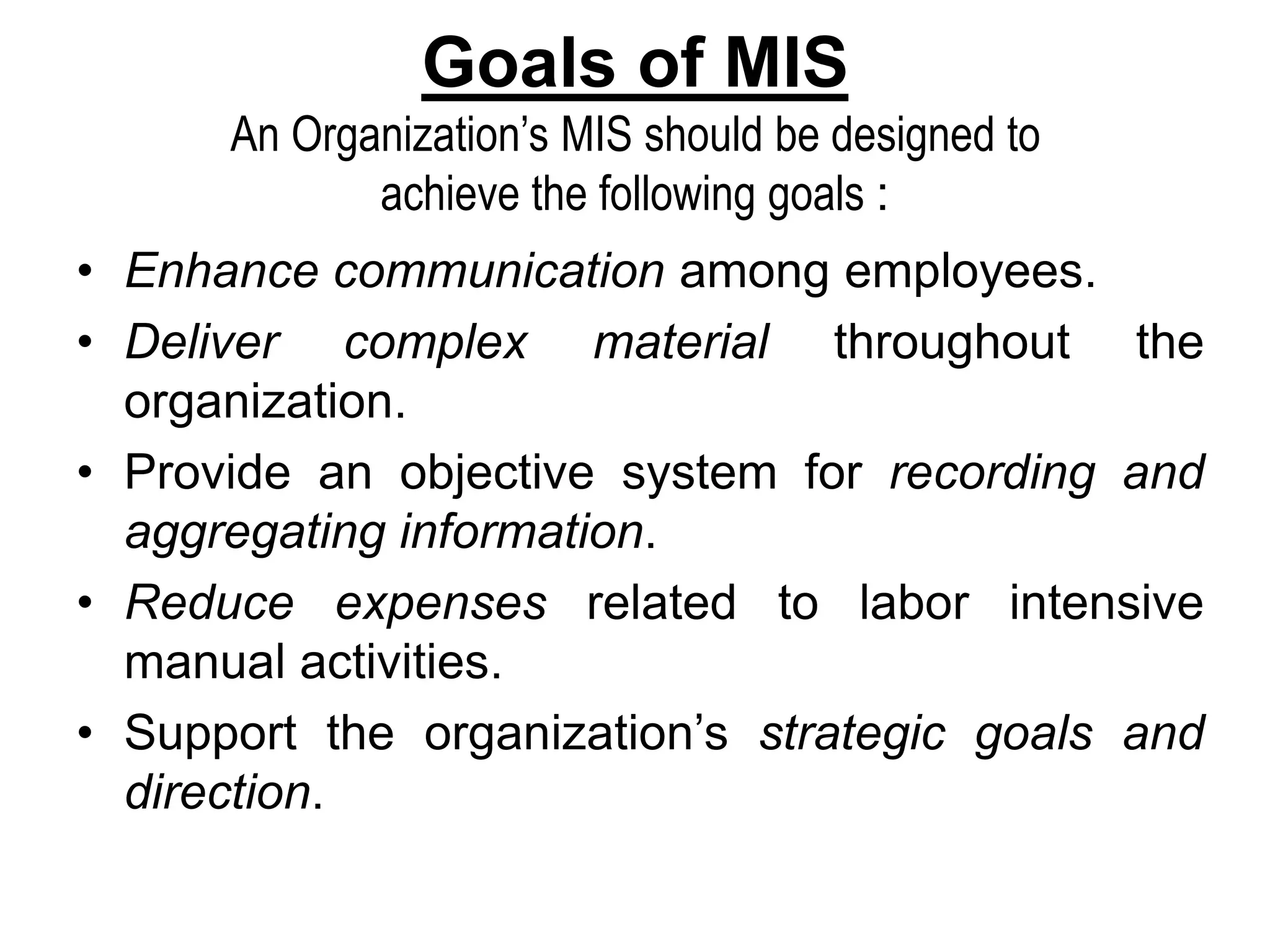 Goals of MIS
An Organization’s MIS should be designed to
achieve the following goals :
• Enhance communication among employees.
• Deliver complex material throughout the
organization.
• Provide an objective system for recording and
aggregating information.
• Reduce expenses related to labor intensive
manual activities.
• Support the organization’s strategic goals and
direction.
 