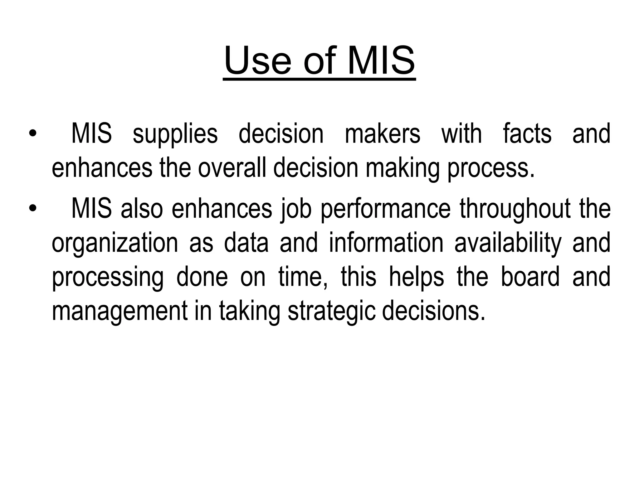Use of MIS
• MIS supplies decision makers with facts and
enhances the overall decision making process.
• MIS also enhances job performance throughout the
organization as data and information availability and
processing done on time, this helps the board and
management in taking strategic decisions.
 