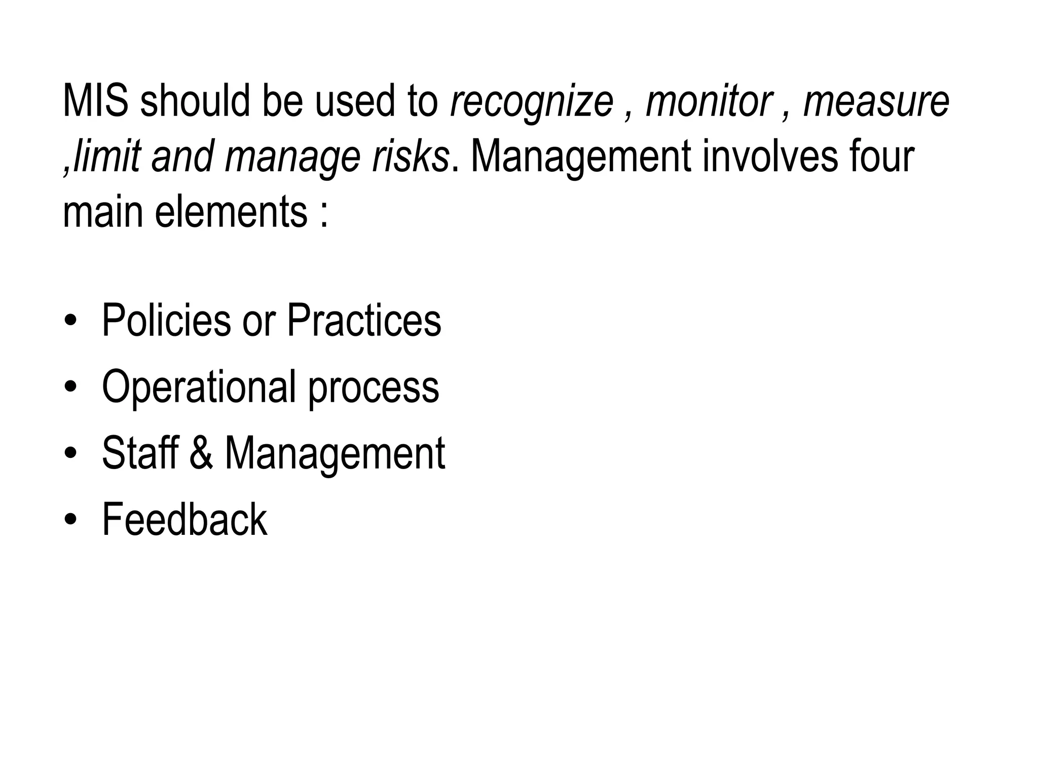 MIS should be used to recognize , monitor , measure
,limit and manage risks. Management involves four
main elements :
• Policies or Practices
• Operational process
• Staff & Management
• Feedback
 