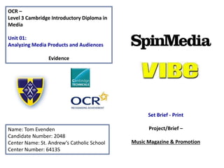 OCR –
Level 3 Cambridge Introductory Diploma in
Media
Unit 01:
Analyzing Media Products and Audiences
Evidence
Name: Tom Evenden
Candidate Number: 2048
Center Name: St. Andrew’s Catholic School
Center Number: 64135
Set Brief - Print
Project/Brief –
Music Magazine & Promotion
 