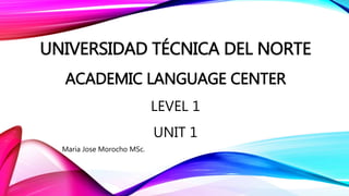 UNIVERSIDAD TÉCNICA DEL NORTE
ACADEMIC LANGUAGE CENTER
LEVEL 1
UNIT 1
Maria Jose Morocho MSc.
 