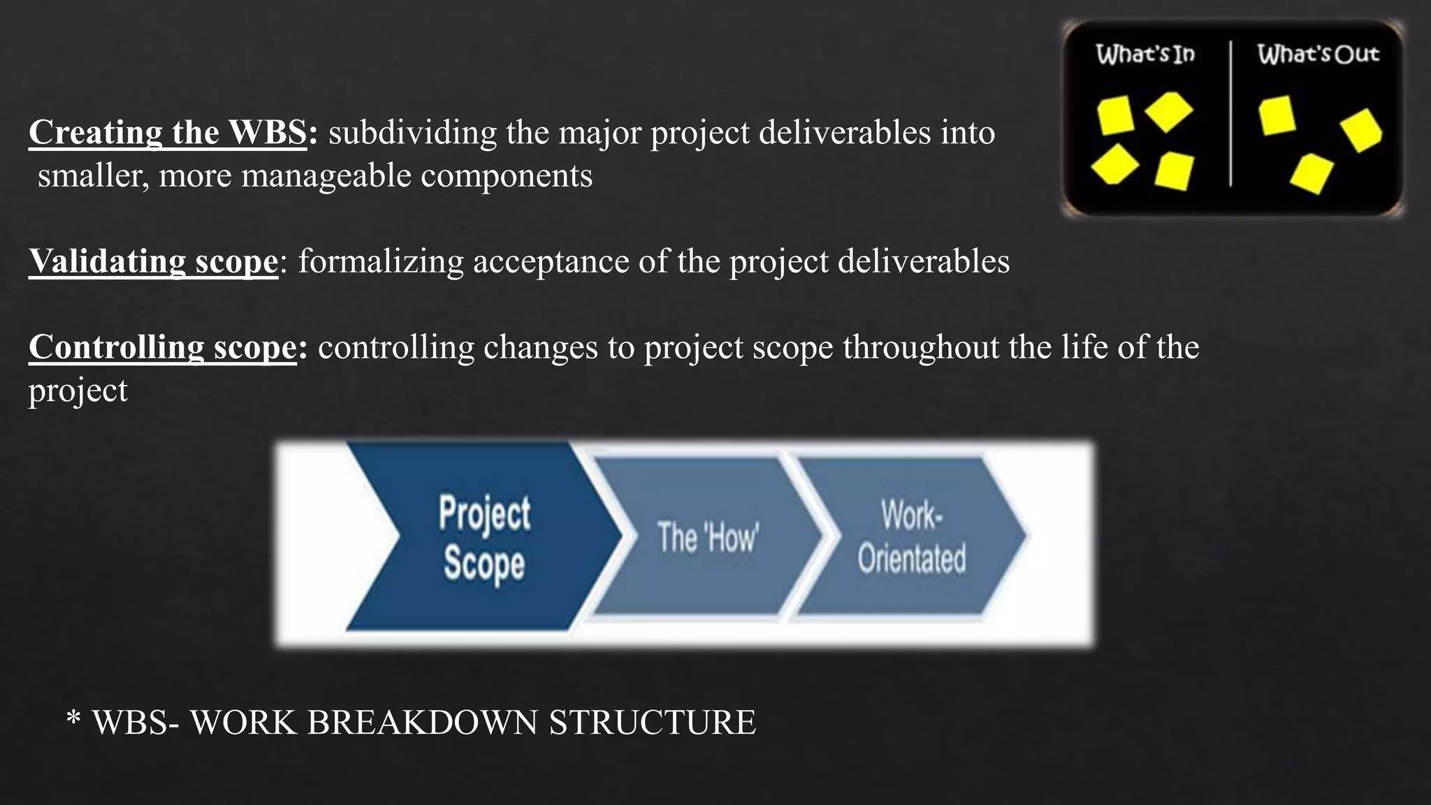 Creating the WBS: subdividing the major project deliverables into
smaller, more manageable components
Validating scope: formalizing acceptance of the project deliverables
Controlling scope: controlling changes to project scope throughout the life of the
project
* WBS- WORK BREAKDOWN STRUCTURE
 