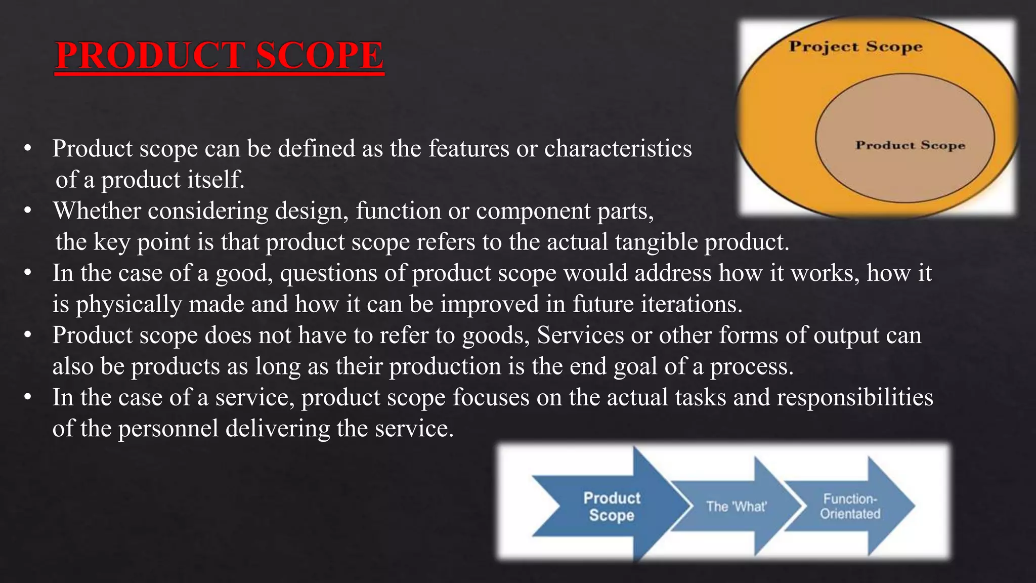 • Product scope can be defined as the features or characteristics
of a product itself.
• Whether considering design, function or component parts,
the key point is that product scope refers to the actual tangible product.
• In the case of a good, questions of product scope would address how it works, how it
is physically made and how it can be improved in future iterations.
• Product scope does not have to refer to goods, Services or other forms of output can
also be products as long as their production is the end goal of a process.
• In the case of a service, product scope focuses on the actual tasks and responsibilities
of the personnel delivering the service.
 