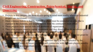 Civil Engineering, Construction, Petrochemical, Mining, and
Quarrying
• Projects in this category are those which spring to mind most readily whenever industrial
projects are mentioned.
• Once common feature is that the fulfilment phase must be conducted on a site that is
exposed to the elements, and usually remote from the contractor's main office.
• These projects incur special risks and problems of organization.
• They often require massive capital investment, and they deserve (but do not always get)
rigorous management of progress, finance, and quality.
• For very large industrial projects the funding and resources needed are often too great for
one contractor to risk or even find.
• The organization and communications are therefore likely to be complicated by the
participation of many different specialists and contractors, with the main players possibly
acting together as a consortium or joint venture company.
 