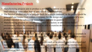 Manufacturing Projects
• Manufacturing projects aim to produce a piece of equipment or machinery, ship, aircraft,
land vehicle or some other item of specially designed hardware.
• The finished product might be purpose-built for a single customer, or the project could be
generated and funded from within a company for the design and development of a new
product intended for subsequent manufacture and sale in quantity.
• Manufacturing projects are usually conducted in a factory or other home-based
environment, where the company should be able to exercise on-the-spot management and
provide an optimum environment.
• Of course, these ideal conditions do not always apply.
• Some manufacturing projects can involve work away from the home base, for example in
installation, commissioning and start-up, initial customer training and subsequent service
and maintenance.
• More difficult is the case of a complex product (such as an aircraft) that is developed and
manufactured by a consortium of companies, very possibly overlapping international
borders, with all the consequent problems of risk, contractual difficulties, communication,
coordination, and control.
 
