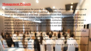 Management Projects
• This class of projects proves the point that every company, whatever its size, can expect to
need project management expertise at least once in its lifetime.
• These are the projects that arise when companies relocate their headquarters, develop and
introduce a new computer system, launch a marketing campaign, prepare for a trade
exhibition, produce feasibility or other study report, restructure the organization, mount a
stage show, or generally engage in any operation that involves the management and co-
ordination of activities to produce an end result that is not identifiable principally as an item
of hardware or construction.
• Although management projects might not result in a visible, tangible creation, much often
depends on their successful outcome.
• There are well-known cases, for instance, where failure to implement a new computer system
correctly has caused serious operational breakdown and has exposed the managers
responsible to public discredit.
• Effective project management is at least as important for these projects as it is for the largest
construction or manufacturing project.
 