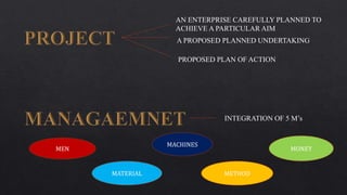 AN ENTERPRISE CAREFULLY PLANNED TO
ACHIEVE A PARTICULAR AIM
A PROPOSED PLANNED UNDERTAKING
PROPOSED PLAN OF ACTION
INTEGRATION OF 5 M’s
MEN
MATERIAL
MONEY
MACHINES
METHOD
 