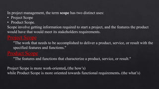 In project management, the term scope has two distinct uses:
• Project Scope
• Product Scope.
Scope involve getting information required to start a project, and the features the product
would have that would meet its stakeholders requirements.
Project Scope
"The work that needs to be accomplished to deliver a product, service, or result with the
specified features and functions."
Product Scope
"The features and functions that characterize a product, service, or result."
Project Scope is more work-oriented, (the how’s)
while Product Scope is more oriented towards functional requirements. (the what’s)
 