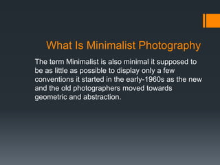 What Is Minimalist Photography
The term Minimalist is also minimal it supposed to
be as little as possible to display only a few
conventions it started in the early-1960s as the new
and the old photographers moved towards
geometric and abstraction.
 