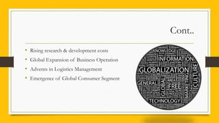 Cont..
• Rising research & development costs
• Global Expansion of Business Operation
• Advents in Logistics Management
• Emergence of Global Consumer Segment
 
