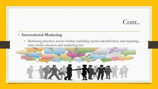 Cont..
• International Marketing
• Marketing practices across border, including market identification and targeting,
entry mode selection and marketing mix
 