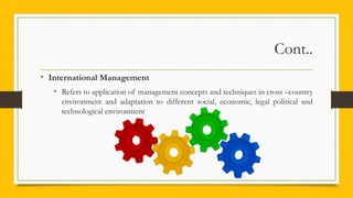 Cont..
• International Management
• Refers to application of management concepts and techniques in cross –country
environment and adaptation to different social, economic, legal political and
technological environment
 