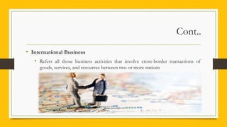 Cont..
• International Business
• Refers all those business activities that involve cross-border transactions of
goods, services, and resources between two or more nations
 