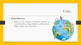 Cont..
• Global Business
• Refers to the conduct of business activities in
several countries, using a highly co-ordinated and
single strategy across the world
 