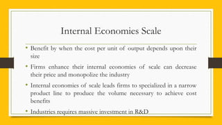 Internal Economies Scale
• Benefit by when the cost per unit of output depends upon their
size
• Firms enhance their internal economies of scale can decrease
their price and monopolize the industry
• Internal economies of scale leads firms to specialized in a narrow
product line to produce the volume necessary to achieve cost
benefits
• Industries requires massive investment in R&D
 