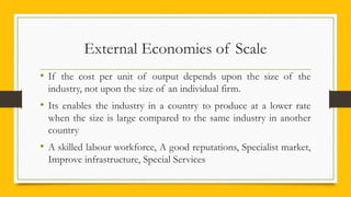 External Economies of Scale
• If the cost per unit of output depends upon the size of the
industry, not upon the size of an individual firm.
• Its enables the industry in a country to produce at a lower rate
when the size is large compared to the same industry in another
country
• A skilled labour workforce, A good reputations, Specialist market,
Improve infrastructure, Special Services
 