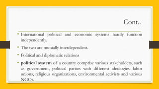 Cont..
• International political and economic systems hardly function
independently.
• The two are mutually interdependent.
• Political and diplomatic relations
• political system of a country comprise various stakeholders, such
as government, political parties with different ideologies, labor
unions, religious organizations, environmental activists and various
NGOs.
 