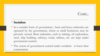 Cont..
• SocialismSocialism
• In a socialist form of government , basic and heavy industries are
operated by the government, where as small businesses may be
privately owned. Basic industries, such as mining, oil exploration,
steel, ship building, railways, roads, airlines, etc. are kept under
government control.
• The extent of government control under socialism is lower than
communism.
 
