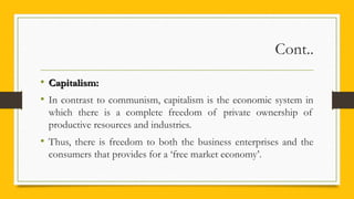 Cont..
• Capitalism:Capitalism:
• In contrast to communism, capitalism is the economic system in
which there is a complete freedom of private ownership of
productive resources and industries.
• Thus, there is freedom to both the business enterprises and the
consumers that provides for a ‘free market economy’.
 