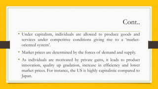 Cont..
• Under capitalism, individuals are allowed to produce goods and
services under competitive conditions giving rise to a ‘market-
oriented system’.
• Market prices are determined by the forces of demand and supply.
• As individuals are motivated by private gains, it leads to product
innovation, quality up gradation, increase in efficiency and lower
market prices. For instance, the US is highly capitalistic compared to
Japan.
 
