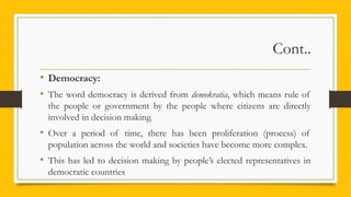 Cont..
• Democracy:
• The word democracy is derived from demokratia, which means rule of
the people or government by the people where citizens are directly
involved in decision making.
• Over a period of time, there has been proliferation (process) of
population across the world and societies have become more complex.
• This has led to decision making by people’s elected representatives in
democratic countries
 