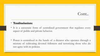 Cont..
• Totalitarianism:Totalitarianism:
• It is a autocratic form of centralized government that regulates every
aspect of public and private behavior.
• Power is centralized in the hands of a dictator who operates through a
mixture of cultivating devoted followers and terrorizing those who do
not agree with its policies.
 