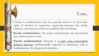 Cont..
• Citizens in totalitarianism state are generally removes of their basic
rights of freedom of expression, organizing meetings, free media,
tolerance, and elections, which are available under democracy.
• Secular totalitarianism : In secular totalitarianism, the government
uses military power to rule.
• Fascist totalitarianism: Fascism is a right wing nationalistic
political ideology fundamentally opposed to democracy with a
totalitarianism & categorized structure.
 
