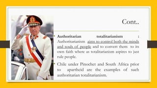 Cont..
• Authoritarian totalitarianism :
Authoritarianism aims to control both the minds
and souls of people and to convert them to its
own faith where as totalitarianism aspires to just
rule people.
• Chile under Pinochet and South Africa prior
to apartheid are the examples of such
authoritarian totalitarianism.
 