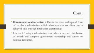 Cont..
• Communist totalitarianism : This is the most widespread form
of secular totalitarianism which advocates that socialism can be
achieved only through totalitarian dictatorship.
• It is the left wing totalitarianism that believes in equal distribution
of wealth and complete government ownership and control on
national resources.
 