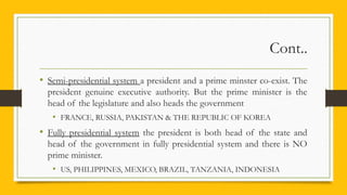 Cont..
• Semi-presidential system a president and a prime minster co-exist. The
president genuine executive authority. But the prime minister is the
head of the legislature and also heads the government
• FRANCE, RUSSIA, PAKISTAN & THE REPUBLIC OF KOREA
• Fully presidential system the president is both head of the state and
head of the government in fully presidential system and there is NO
prime minister.
• US, PHILIPPINES, MEXICO, BRAZIL, TANZANIA, INDONESIA
 