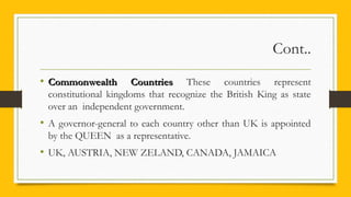 Cont..
• Commonwealth CountriesCommonwealth Countries These countries represent
constitutional kingdoms that recognize the British King as state
over an independent government.
• A governor-general to each country other than UK is appointed
by the QUEEN as a representative.
• UK, AUSTRIA, NEW ZELAND, CANADA, JAMAICA
 