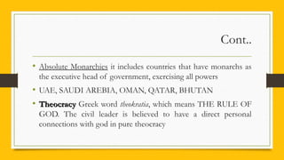 Cont..
• Absolute Monarchies it includes countries that have monarchs as
the executive head of government, exercising all powers
• UAE, SAUDI AREBIA, OMAN, QATAR, BHUTAN
• TheocracyTheocracy Greek word theokratia, which means THE RULE OF
GOD. The civil leader is believed to have a direct personal
connections with god in pure theocracy
 