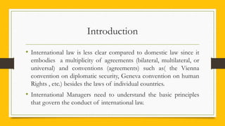 Introduction
• International law is less clear compared to domestic law since it
embodies a multiplicity of agreements (bilateral, multilateral, or
universal) and conventions (agreements) such as( the Vienna
convention on diplomatic security, Geneva convention on human
Rights , etc.) besides the laws of individual countries.
• International Managers need to understand the basic principles
that govern the conduct of international law.
 