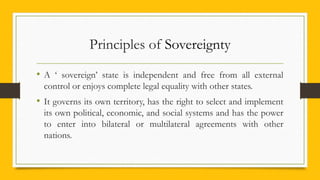 Principles of Sovereignty
• A ‘ sovereign’ state is independent and free from all external
control or enjoys complete legal equality with other states.
• It governs its own territory, has the right to select and implement
its own political, economic, and social systems and has the power
to enter into bilateral or multilateral agreements with other
nations.
 
