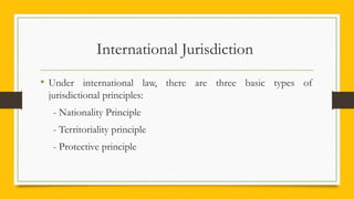 International Jurisdiction
• Under international law, there are three basic types of
jurisdictional principles:
- Nationality Principle
- Territoriality principle
- Protective principle
 