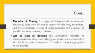 Cont..
• Doctrine of ComityDoctrine of Comity As a part of international customs and
traditions, there must be mutual respect for the laws, institutions,
and the government system of other countries in the matter of
jurisdiction over their own citizens
• Act of state of doctrineAct of state of doctrine this jurisdiction principle of
international law, all acts of other governments are considered to
be valid by a country’s court, even if such act are not appropriate
in the country.
 