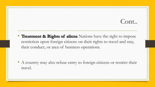 Cont..
• Treatment & Rights of aliensTreatment & Rights of aliens Nations have the right to impose
restriction upon foreign citizens on their rights to travel and stay,
their conduct, or area of business operations.
• A country may also refuse entry to foreign citizens or restrict their
travel.
 