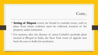 Cont..
• Setting of DisputeSetting of Dispute courts are bound to examine issues, such as
place from where evidence must be collected, location of the
property under restitution
• For instance after the disaster of union Carbide’s pesticide plant
located at Bhopal in India, the New York court of appeals sent
back the case to India for resolution.
 