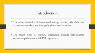 Introduction
• The orientation of its international managers affects the ability of
a company to adapt any foreign business environment.
• The major types of cultural orientation include parochialism
versus simplification and EPRG approach.
 